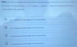 The functios h is given ba h(x)=a· b^(-x) , where a<0</tex> and t>1. Which of the fallowing describes A
and its graph in the zy plane?
A is increasing, and the graph of is is concave down.
h is increasing, and the graph of A is concase up
h is decreasing, and the graph of A is concave down.
h is decrsssing, and the-graph of h is concavet up