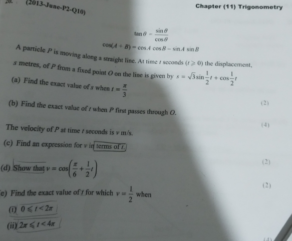 Chapter (11) Trigonometry 
20. (2013-June-P2-Q10)
tan θ = sin θ /cos θ  
cos (A+B)=cos Acos B-sin Asin B
A particle P is moving along a straight line. At time 1 seconds (t≥slant 0) the displacement, 
s metres, of P from a fixed point O on the line is given by s=sqrt(3)sin  1/2 t+cos  1/2 t
(a) Find the exact value of s when t= π /3 
(2) 
(b) Find the exact value of / when P first passes through O. 
(4) 
The velocity of P at time t seconds is v m/s. 
(c) Find an expression for v in terms of t. 
(d) Show that v=cos ( π /6 + 1/2 t) (2) 
( 2 ) 
e) Find the exact value of for which v= 1/2  when 
(i) 0≤slant t<2π
(ii) 2π ≤slant t<4π