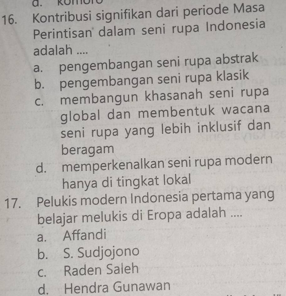 Romon
16. Kontribusi signifikan dari periode Masa
Perintisan dalam seni rupa Indonesia
adalah ....
a. pengembangan seni rupa abstrak
b. pengembangan seni rupa klasik
c. membangun khasanah seni rupa
global dan membentuk wacana
seni rupa yang lebih inklusif dan
beragam
d. memperkenalkan seni rupa modern
hanya di tingkat lokal
17. Pelukis modern Indonesia pertama yang
belajar melukis di Eropa adalah ....
a. Affandi
b. S. Sudjojono
c. Raden Saleh
d. Hendra Gunawan