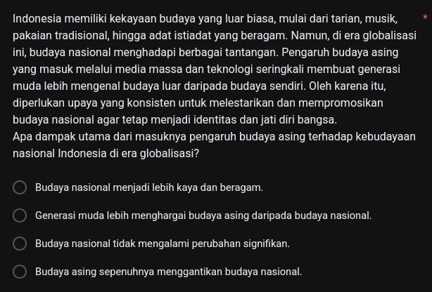 Indonesia memiliki kekayaan budaya yang luar biasa, mulai dari tarian, musik,
pakaian tradisional, hingga adat istiadat yang beragam. Namun, di era globalisasi
ini, budaya nasional menghadapi berbagai tantangan. Pengaruh budaya asing
yang masuk melalui media massa dan teknologi seringkali membuat generasi
muda lebih mengenal budaya luar daripada budaya sendiri. Oleh karena itu,
diperlukan upaya yang konsisten untuk melestarikan dan mempromosikan
budaya nasional agar tetap menjadi identitas dan jati diri bangsa.
Apa dampak utama dari masuknya pengaruh budaya asing terhadap kebudayaan
nasional Indonesia di era globalisasi?
Budaya nasional menjadi lebih kaya dan beragam.
Generasi muda lebih menghargai budaya asing daripada budaya nasional.
Budaya nasional tidak mengalami perubahan signifıkan.
Budaya asing sepenuhnya menggantikan budaya nasional.