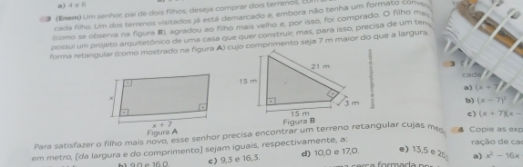 a) 4 c 6
(Enem) Um senhor, pai de dois filhos, deseja comprar dois terrenos, ¿Ul
cada filho. Um dos terrenos visitados já está demarcado e, embora não tenha um formato conve
(como se observa na figura B), agradou ao filho mais velho e, por isso, foi comprado. O filho ma.
possul um projeto arquitetônico de uma casa que quer construir, mas, para isso, precisa de um ten
forma retangular (como mostrado na figura A) cujo comprimento seja 7 m maior do que a largura
3 cade
a) (x+7)
b) (x-7)^2
c) (x+7)(x-
Figura A Figura B
Para satisfazer o filho mais novo, esse senhor precisa encontrar um terreno retangular cujas m 4 Copie as exp ração de car
em metro, [da largura e do comprimento) sejam iguais, respectivamente, a:
h an e 16.0 c) 9,3 e 16,3. d) 10,0 e 17,0. e) 13,5 e 20 a) x^2-16x