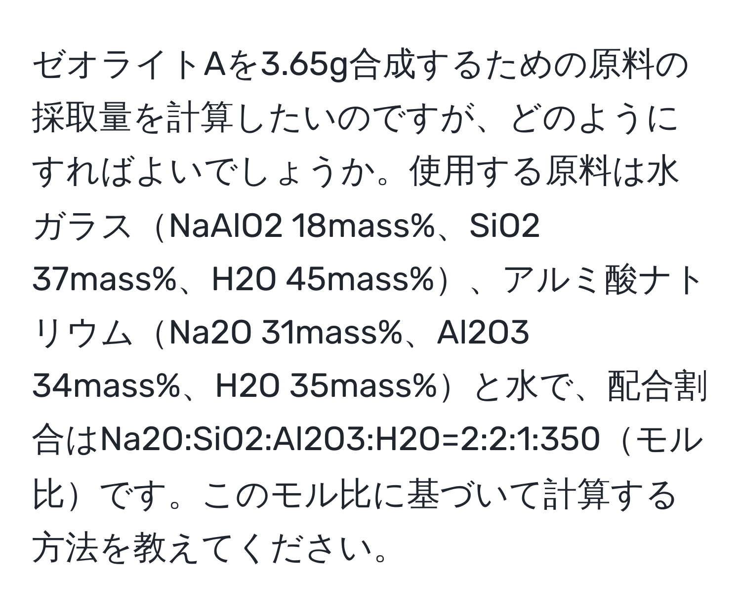 ゼオライトAを3.65g合成するための原料の採取量を計算したいのですが、どのようにすればよいでしょうか。使用する原料は水ガラスNaAlO2 18mass%、SiO2 37mass%、H2O 45mass%、アルミ酸ナトリウムNa2O 31mass%、Al2O3 34mass%、H2O 35mass%と水で、配合割合はNa2O:SiO2:Al2O3:H2O=2:2:1:350モル比です。このモル比に基づいて計算する方法を教えてください。