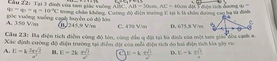 Cầu 22: Tại 3 đỉnh của tam giác vuông ABC, AB=30cm, AC=40cm đặt 3 điện tích đương q_1=
q_2=q_3=q=10^(-9)C trong chân không. Cường độ diện trường E tại h là chân đường cao hạ từ đinh
góc vuông xuống cạnh huyền có độ lớn
A. 350 V/m B. 245,9 V/m C. 470 V/m D. 675,8 V/m
Câu 23: Ba điện tích điểm cùng độ lớn, cùng dấu q đặt tại ba đinh của một tam giác đều cạnh a.
Xác định cường độ điện trường tại điểm đặt của mỗi điện tích do hai điện tích kia gây ra:
A. E=k 2qsqrt(2)/a^2  B. E=2k qsqrt(3)/a^2  c E=k qsqrt(3)/a^2  D. E=k qsqrt(3)/a 