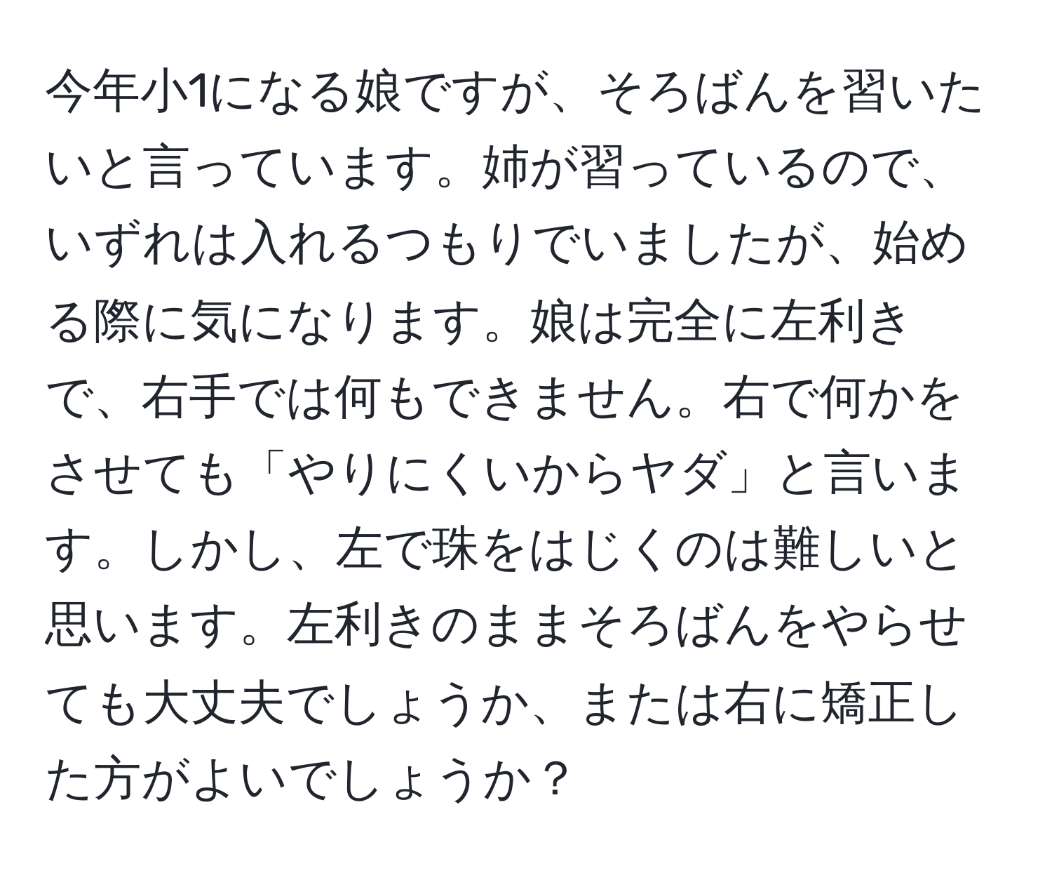 今年小1になる娘ですが、そろばんを習いたいと言っています。姉が習っているので、いずれは入れるつもりでいましたが、始める際に気になります。娘は完全に左利きで、右手では何もできません。右で何かをさせても「やりにくいからヤダ」と言います。しかし、左で珠をはじくのは難しいと思います。左利きのままそろばんをやらせても大丈夫でしょうか、または右に矯正した方がよいでしょうか？