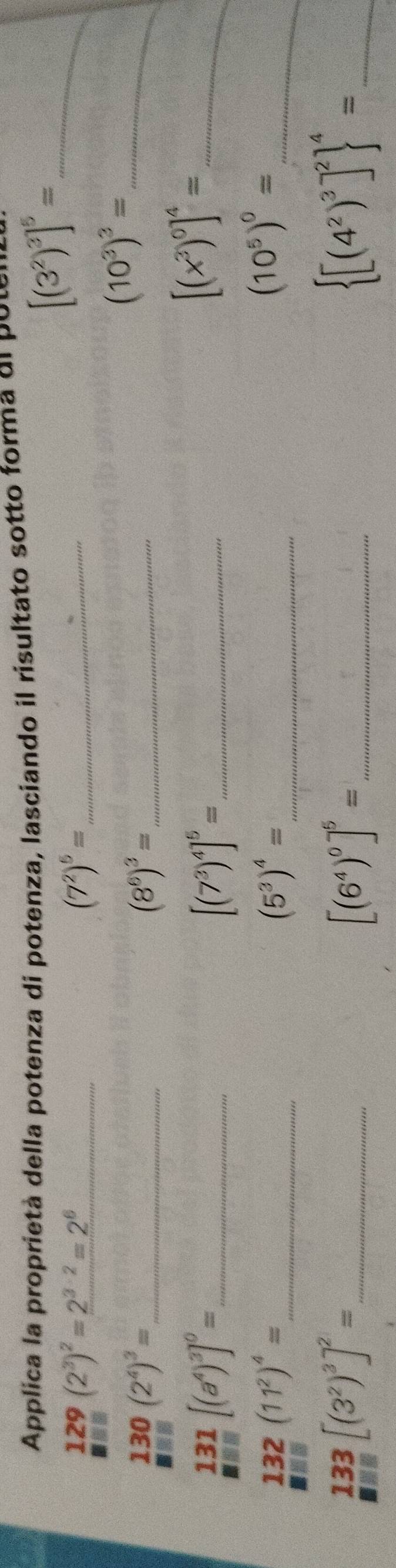 Applica la proprietá della potenza di potenza, lasciando il risultato sotto forma de poter
129(2^3)^2=2^(3· 2)=2^6
(7^2)^5= _
[(3^2)^3]^5= _ 
_ limlimits _□ (2^4)^3=
_ (8^6)^3=
_ (10^3)^3=
_  131/□  [(a^4)^3]^0=
_ [(7^3)^4]^5=
_ [(x^3)^0]^4=
_ 132(11^2)^4=
_ (5^3)^4=
_ (10^5)^0=
_ 133[(3^2)^3]^2=
_ [(6^4)^0]^5=
_  [(4^2)^3]^2 ^4=