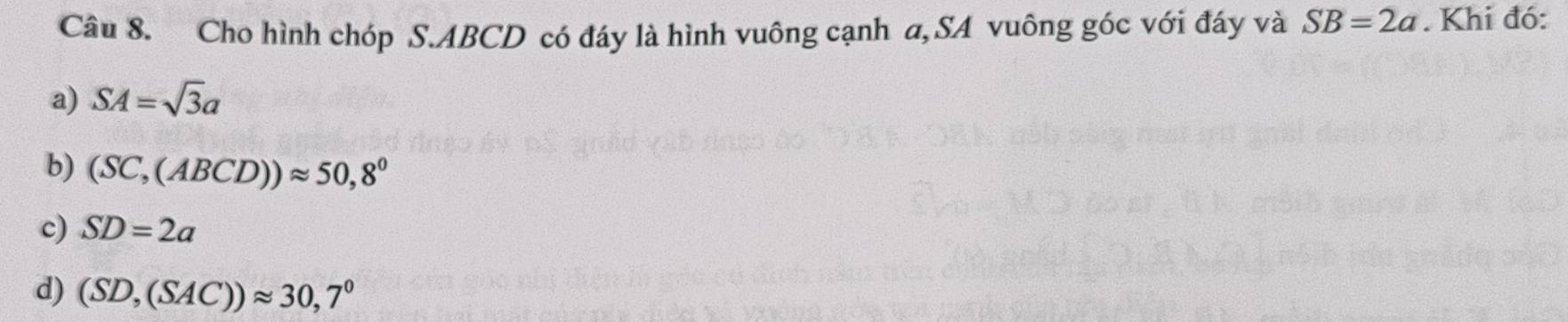 Cho hình chóp S. ABCD có đáy là hình vuông cạnh a, SA vuông góc với đáy và SB=2a. Khi đó:
a) SA=sqrt(3)a
b) (SC,(ABCD))approx 50,8°
c) SD=2a
d) (SD,(SAC))approx 30,7°