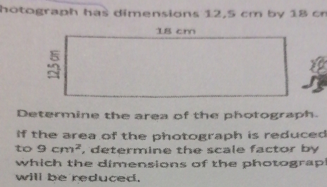 hotograph has dimensions 12,5 cm by 18 cr 
Determine the area of the photograph. 
if the area of the photograph is reduced 
to 9cm^2 , determine the scale factor by 
which the dimensions of the photograp 
will be reduced.