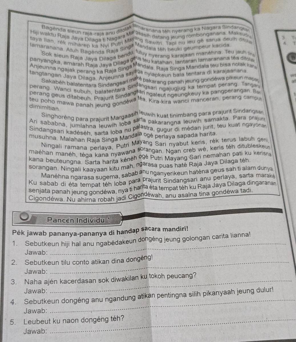 Bagenda sieun raja-raja anu ditolak  ta maranana téh nyerang ka Nagara Sindangsa
Hiji waktu Raja Jaya Dilaga ti Nagara Wssasin datang joung rombonganana, Makauc 3 T
taya lian, rek miharep Ra Nui Putn Mayaya Sawitn. Papt nd leu gé sarua deuth difrt
lamaranana. Atuh Bagenda Raja Singá Mandaia téh beuki geumpeur kacida A.T
Sok sieun Raja Java Dilaga bendu, 'uy nyerang karajaan manéhna. Teu jauh tr
panyangka, amarah Raja Java Dilaga 9º us teu katahan, lantaran lamaranana téa ditola
Anjeunna ngajak perang ka Raja Singa Mandala, Raja Singa Mandala teu bisa nolak kar
tangtangan Jaya Dilaga. Anjeunna sayaga nyiapkeun baïa tentara di karajaanana
N
Sakabéh balatentara Sindangsari maré pakarang panah jeung gondéwa pikeun marsn at
perang. Wanci subul balatentara Sindangsari ngajugjug ka tempat perang. Tangar
perang geus ditabeuh. Praiunt Sindangsan ngaleut ngeungkeuy ka pangperangan. Ba
teu poho mawa panah jeung gondéwa téa. Kira-kira wanci manceran, perang campu
dimimitian.
Singhoréng para prajurit Margaasih leuwih kuat tinimbang para prajurit Sindangsar
Ari sababna, jumlahna leuwih loba sarta pakarangna leuwih samakta, Para prajur
Sindangsari kadéséh, sarta loba nu palastra, gugur di médan jurit, teu kuat ngayona
musuhna. Malahan Raja Singa Mandala ogé perlaya sapada harita
Ningali ramana perlaya, Putri Mayang Sari nyabut keris, rék terus labuh geni
maéhan manéh, téga kana nyawana sorangan. Ngan creb wé, keris téh ditubleskeun
kana beuteungna. Sarta harita kénéh ogé Putri Mayang Sari nemahan pati ku kerisna
sorangan. Ningali kaayaan kitu mah, ngarasa puas haté Raja Jaya Dilaga téh
Manéhna ngarasa sugema, sabab anu nganyerikeun haténa geus sah ti alam dunya
Ku sabab di éta tempat téh loba para prajurit Sindangsari anu perlaya, sarta maraké
senjata panah jeung gondéwa, nya ti harita éta tempat téh ku Raja Jaya Dilaga dingaranan
Cigondéwa. Nu ahirna robah jadi Cigondéwah, anu asalna tina gondéwa tadi
Pancén Individu 1
Pék jawab pananya-pananya di handap sacara mandiri!
1. Sebutkeun hiji hal anu ngabédakeun dongéng jeung golongan carita lianna!
Jawab:
_
2. Sebutkeun tilu conto atikan dina dongéng!
Jawab:
3. Naha ajén kacerdasan sok diwakilan ku tokoh peucang?
Jawab:
_
4. Sebutkeun dongéng anu ngandung atikan pentingna silih pikanyaah jeung dulur!
Jawab:
5. Leubeut ku naon dongéng téh?
Jawab: