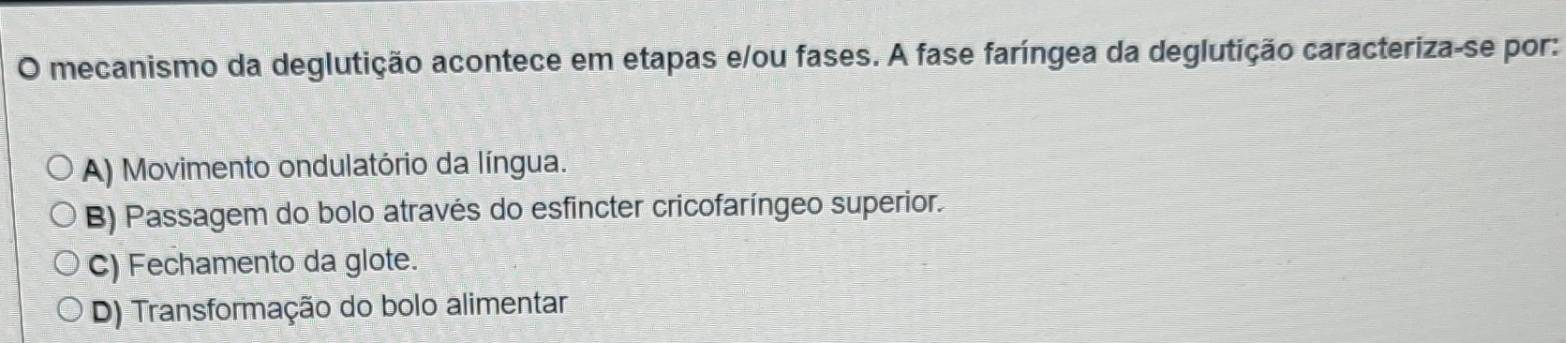 mecanismo da deglutição acontece em etapas e/ou fases. A fase faríngea da deglutição caracteriza-se por:
A) Movimento ondulatório da língua.
B) Passagem do bolo através do esfincter cricofaríngeo superior.
C) Fechamento da glote.
D) Transformação do bolo alimentar