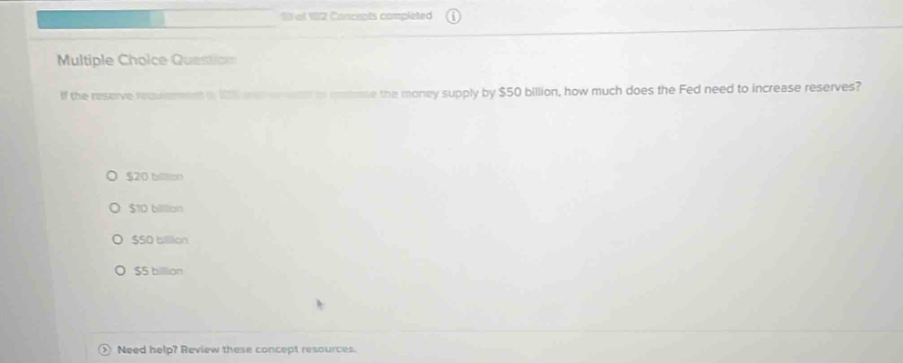 of 12 Concepts completed
Multiple Choice Questicn
If the reserve recummment a 12 an e e eas to emerase the money supply by $50 billion, how much does the Fed need to increase reserves?
$20 billtion
$10 billlion
$SD billion
$5 billlion
Need help? Review these concept resources.