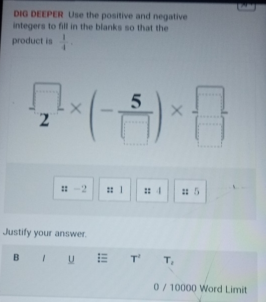 DIG DEEPER Use the positive and negative 
integers to fill in the blanks so that the 
product is  1/4 .
 □ /2 * (- 5/□  )*  □ /□  
-2 1 4 5
Justify your answer. 
B 1 = T^2 T_2
0 / 10000 Word Limit