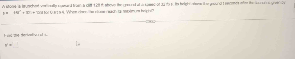 A stone is launched vertically upward from a cliff 128 ft above the ground at a speed of 32 ft/s. Its height above the ground t seconds after the launch is given by
s=-16t^2+32t+128 for 0≤ t≤ 4. When does the stone reach its maximum height?
Find the derivative of s.
s'=□