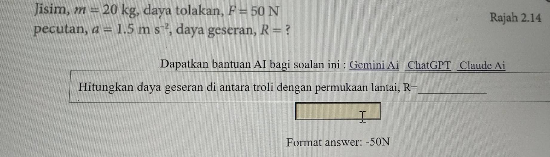 Jisim, m=20kg , daya tolakan, F=50N
Rajah 2.14 
pecutan, a=1.5ms^(-2) , daya geseran, R= 3
Dapatkan bantuan AI bagi soalan ini : Gemini Ai ChatGPT Claude Ai 
Hitungkan daya geseran di antara troli dengan permukaan lantai, R= _ 
Format answer: -50N