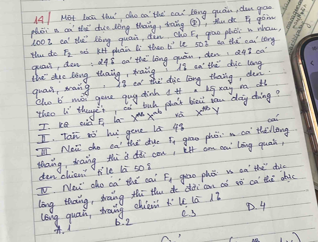 AMot Looa thu aho ca the cai lòng quán, don grāo a
phoi is ca the duic lòng thang, traing (), thu dc goin
100Z ea the lòng quain, den clo F_1 giāo phòi is nhou,
the do F_2 aó k4 phan li theo 6° le 508 ea the cai long
quair, den: d48 oà the long quán, den: a 19 ca'
the dic long thaing, taing: is ea the dhic long
quai, mang: 18 ed the duc long thang, den.
cho b moi gene guy dinh 1 if a bg xay n alt
theo l thuget, co bul phat bie can day doing?
T. Ke ea F_1 la- x^(AB)x^(ab) và x^(AB)y
cal
I tan òhu gene là 48
Ill Nei cho ca the atuc fi giāo phói m ca thēllong
thaing, zaing th`à dōi con, lf con cai` lāng quain,
oen chieni lilè la 50 8
TV. New cho ca the cai F_1 giao phǒ is oa the dic
long thaing, shaing thī thu de dài can có sò ca the duc
long quain, straing chiéi h° l 1a 18
e. 3
D. 4
b. 2 . 1