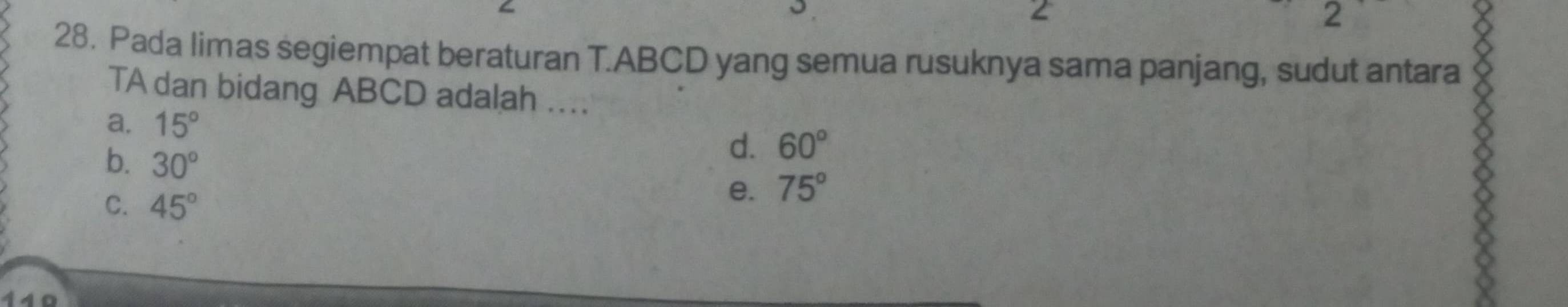 2
2 a
28. Pada limas segiempat beraturan T. ABCD yang semua rusuknya sama panjang, sudut antara
TA dan bidang ABCD adalah ..
a. 15°
b. 30°
d. 60°
C. 45°
e. 75°