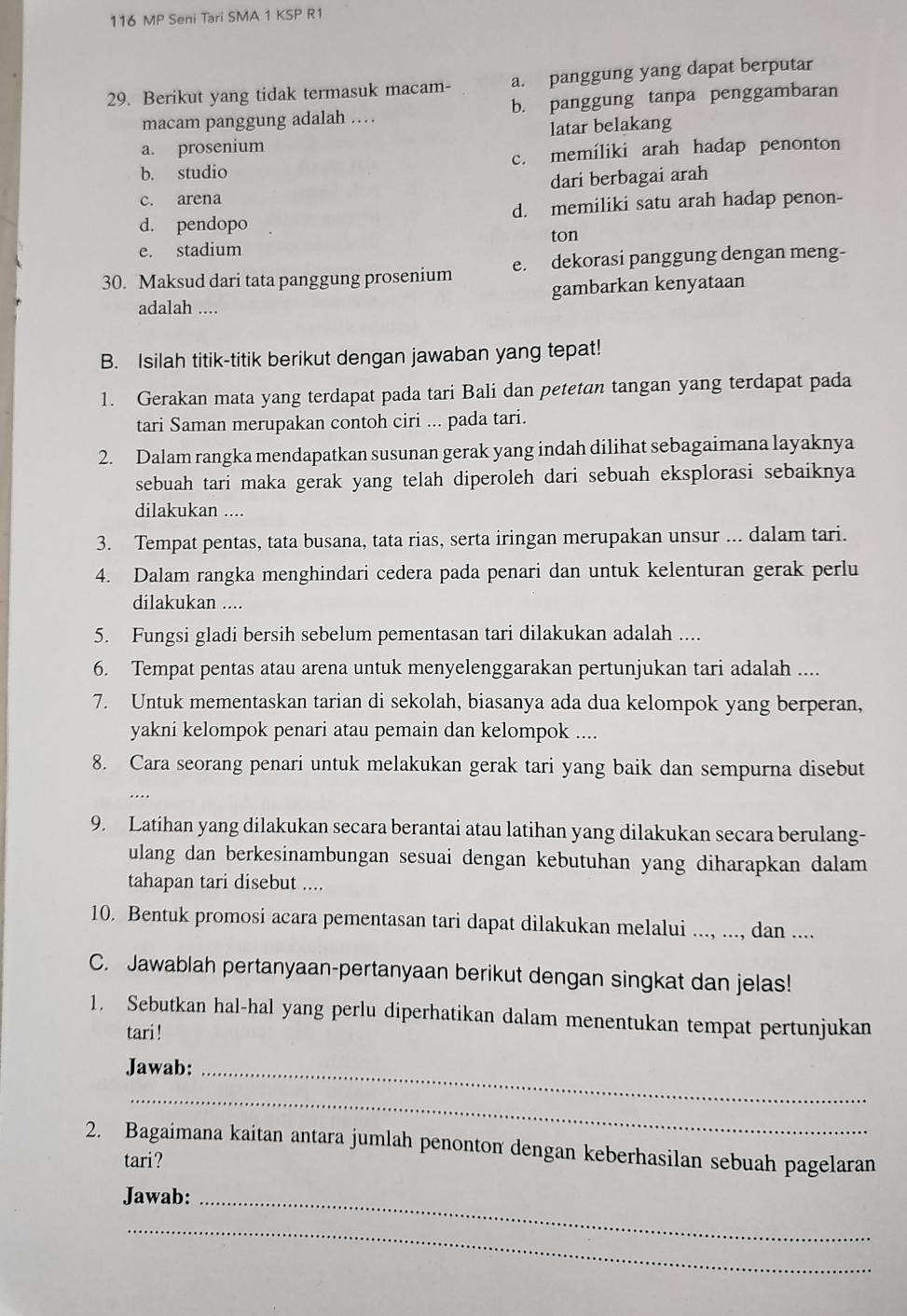 116 MP Seni Tari SMA 1 KSP R1
29. Berikut yang tidak termasuk macam- a. panggung yang dapat berputar
macam panggung adalah … b. panggung tanpa penggambaran
a. prosenium latar belakang
b. studio c. memiliki arah hadap penonton
dari berbagai arah
c. arena
d. pendopo d. memiliki satu arah hadap penon-
ton
e. stadium
30. Maksud dari tata panggung prosenium e. dekorasi panggung dengan meng-
adalah .... gambarkan kenyataan
B. Isilah titik-titik berikut dengan jawaban yang tepat!
1. Gerakan mata yang terdapat pada tari Bali dan petetan tangan yang terdapat pada
tari Saman merupakan contoh ciri ... pada tari.
2. Dalam rangka mendapatkan susunan gerak yang indah dilihat sebagaimana layaknya
sebuah tari maka gerak yang telah diperoleh dari sebuah eksplorasi sebaiknya
dilakukan ....
3. Tempat pentas, tata busana, tata rias, serta iringan merupakan unsur ... dalam tari.
4. Dalam rangka menghindari cedera pada penari dan untuk kelenturan gerak perlu
dilakukan ....
5. Fungsi gladi bersih sebelum pementasan tari dilakukan adalah ....
6. Tempat pentas atau arena untuk menyelenggarakan pertunjukan tari adalah ....
7. Untuk mementaskan tarian di sekolah, biasanya ada dua kelompok yang berperan,
yakni kelompok penari atau pemain dan kelompok ....
8. Cara seorang penari untuk melakukan gerak tari yang baik dan sempurna disebut
.
9. Latihan yang dilakukan secara berantai atau latihan yang dilakukan secara berulang-
ulang dan berkesinambungan sesuai dengan kebutuhan yang diharapkan dalam
tahapan tari disebut ....
10. Bentuk promosi acara pementasan tari dapat dilakukan melalui ..., ..., dan ....
C. Jawablah pertanyaan-pertanyaan berikut dengan singkat dan jelas!
1. Sebutkan hal-hal yang perlu diperhatikan dalam menentukan tempat pertunjukan
tari!
Jawab:_
_
2. Bagaimana kaitan antara jumlah penonton dengan keberhasilan sebuah pagelaran
tari?
Jawab:_
_