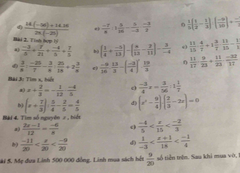  (14(-56)+14.16)/28(-25)  e)  (-7)/8 :1 5/16 - 5/-3 ·  (-3)/2  f)  1/5 ( 1/2 - 1/3 ):( (-9)/10 )+ (-)/3 
Bài 2. Tính hợp lý
a)  (-3)/5 + 7/21 + (-4)/5 + 7/5  b) ( 1/4 + (-5)/13 )-( 8/13 - 2/11 )- 3/-4  c)  11/15 ·  4/7 +1 3/7 ·  11/15 - 1/1 
d  3/8 : (-25)/7 - 3/8 : 25/18 +2 3/8  c)  (-9)/16 . 13/3 -( (-3)/4 )^2. 19/3 
f)  11/17 ·  9/23 + 11/23 ·  (-32)/17 
Bài 3: Tìm x, biết
a) x+ 2/3 =- 1/12 ·  (-4)/5 
c)  (-3)/4 x= 3/56 :1 1/7 
b) (x+ 7/3 ): 5/4 - 2/5 = 4/5 
d) (x^2- 9/4 )· ( 2/3 -2x)=0
Bài 4. Tìm số nguyên z , biết
a)  (2x-1)/12 = (-6)/8   (-4)/5 
c
b)  (-11)/20   1/-3 
d)
Sài 5. Mẹ đưa Linh 500 000 đồng. Linh mua sách hết  9/20  số tiền trên. Sau khi mua vở, I