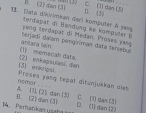 duian . . . .
C. (1) dan (3)
B. (2) dan (3) D. (3)
13. Data dikirimkan dari komputer A yang
terdapat di Bandung ke komputer B
yang terdapat di Medan. Proses yang
terjadi dalam pengiriman data tersebut
antara lain:
(1) memecah data,
(2) enkapsulasi, dan
(3) enkripsi.
Proses yang tepat ditunjukkan oleh
nomor . . . .
A. (1), (2), dan (3) C. (1) dan (3)
B. (2) dan (3) D. (1) dan (2)
14. Perhatikan usaha no