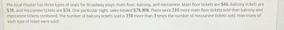 The local theater has three types of seats for Broadway plays: main floor, balcony, and mezzanine. Main floor tickets are $46, balcony tickets are
$38, and mezzanine tickets are $34. One particular night, sales totaled $78,908. There were 210 more main floor tickets sold than balcony and 
mezzanine tickets combined. The number of balcony tickets sold is 358 more than 3 times the number of mezzanine tickets sold. How many of 
each type of ticket were sold?