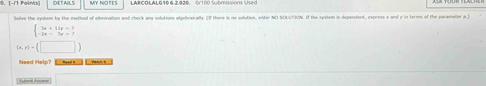 DETAILS MY NOTES LARCOLALG10 6.2.020. 0/100 Submissions Used
Solve the system by the method of elimination and check any solutions algebraically. (If there is no solution, enter NO SOLUTION. If the system is dependent, express x and y in terms of the parameter a.)
beginarrayl 3x+11y=7 -2x-5y=7endarray.
(x,y)=(□ )
Need Help? Read It Watch It
Submit Answer