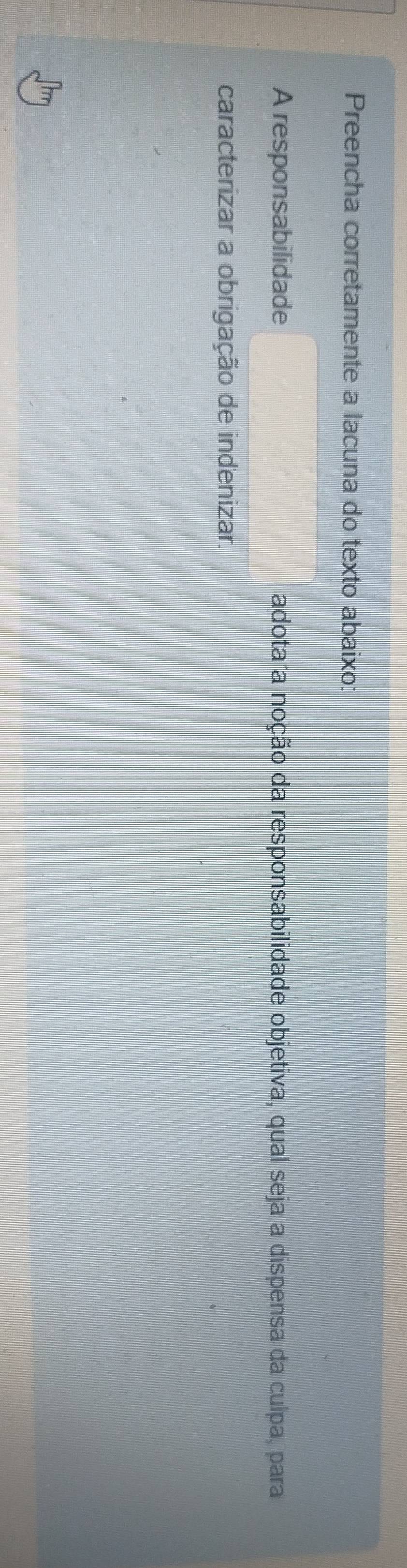 Preencha corretamente a lacuna do texto abaixo: 
A responsabilidade adota a noção da responsabilidade objetiva, qual seja a dispensa da culpa, para 
caracterizar a obrigação de indenizar.