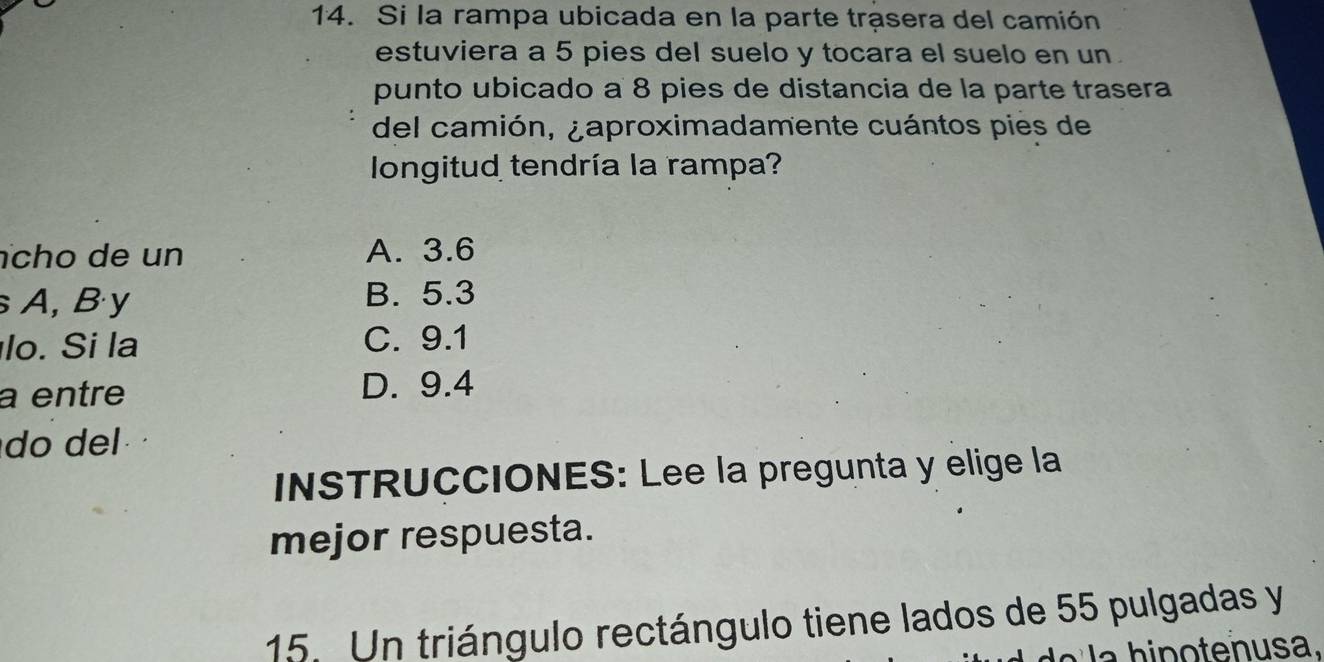 Si la rampa ubicada en la parte trasera del camión
estuviera a 5 pies del suelo y tocara el suelo en un .
punto ubicado a 8 pies de distancia de la parte trasera
del camión, ¿aproximadamente cuántos pies de
longitud tendría la rampa?
cho de un A. 3.6
A, By B. 5.3
lo. Si la C. 9.1
a entre D. 9.4
do del 
INSTRUCCIONES: Lee la pregunta y elige la
mejor respuesta.
15. Un triángulo rectángulo tiene lados de 55 pulgadas y
h n o te n usa.