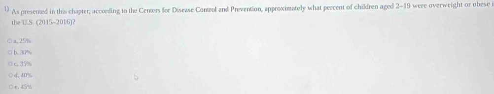 As presented in this chapter, according to the Centers for Disease Control and Prevention, approximately what percent of children aged 2 - 19 were overweight or obese 
the U.S. (2015-2016)?
a. 25%
b. 30%
c. 35%
d. 40%
e, 45%