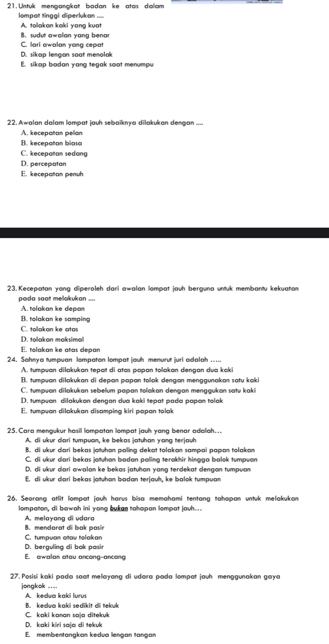 Untuk mengangkat badan ke atas dalam
lompat tinggi diperlukan ....
A. tolakan kaki yang kuat
B. sudut awalan yang benar
C. lari awalan yang cepat
D. sikap lengan saat menolak
E. sikap badan yang tegak saat menumpu
22. Awalan dalam lompat jauh sebaiknya dilakukan dengan ....
A. kecepatan pelan
B. kecepatan biasa
C. kecepatan sedang
D. percepatan
E. kecepatan penuh
23. Kecepatan yang diperoleh dari awalan lompat jauh berguna untuk membantu kekuatan
pada saat melakukan ....
A. tolakan ke depan
B. tolakan ke samping
C. tolakan ke atas
D. tolakan maksimal
E. tolakan ke atas depan
24. Sahnya tumpuan lompatan lompat jauh menurut juri adalah …...
A. tumpuan dilakukan tepat di atas papan tolakan dengan dua kaki
B. tumpuan dilakukan di depan papan tolak dengan menggunakan satu kaki
C. tumpuan dilakukan sebelum papan tolakan dengan menggukan satu kaki
D. tumpuan dilakukan dengan dua kaki tepat pada papan tolak
E. tumpuan dilakukan disamping kiri papan tolak
25. Cara mengukur hasil lompatan lompat jauh yang benar adalah...
A. di ukur dari tumpuan, ke bekas jatuhan yang terjauh
B. di ukur dari bekas jatuhan paling dekat tolakan sampai papan tolakan
C. di ukur dari bekas jatuhan badan paling terakhir hingga balok tumpuan
D. di ukur dari awalan ke bekas jatuhan yang terdekat dengan tumpuan
E. di ukur dari bekas jatuhan badan terjauh, ke balok tumpuan
26. Seorang atlit lompat jauh harus bisa memahami tentang tahapan untuk melakukan
lompatan, di bawah ini yang bukan tahapan lompat jauh...
A. melayang di udara
B. mendarat di bak pasir
C. tumpuan atau tolakan
D. berguling di bak pasir
E. awalan atau ancang-ancang
27. Posisi kaki pada saat melayang di udara pada lompat jauh menggunakan gaya
jongkok ....
A. kedua kaki lurus
B. kedua kaki sedikit di tekuk
C. kaki kanan saja ditekuk
D. kaki kiri saja di tekuk
E. membentangkan kedua lengan tangan