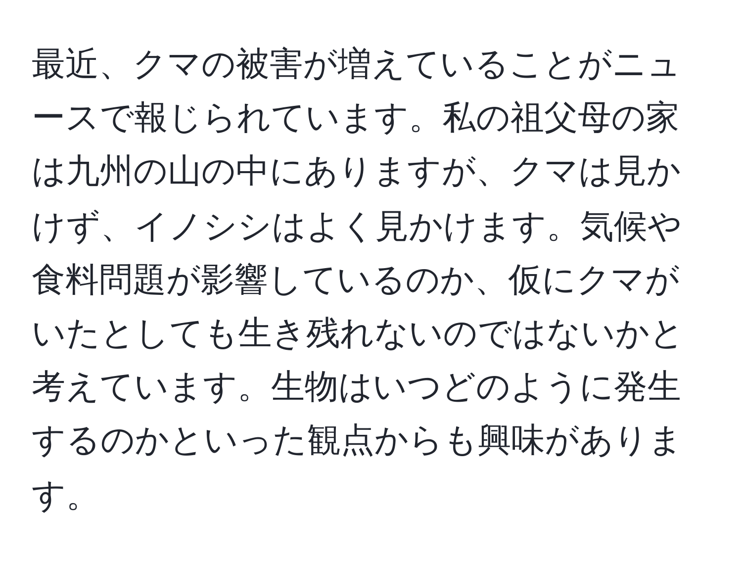 最近、クマの被害が増えていることがニュースで報じられています。私の祖父母の家は九州の山の中にありますが、クマは見かけず、イノシシはよく見かけます。気候や食料問題が影響しているのか、仮にクマがいたとしても生き残れないのではないかと考えています。生物はいつどのように発生するのかといった観点からも興味があります。