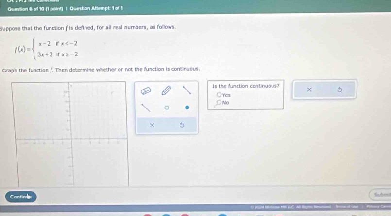 (1 paint) | Question Attempt: 1 of 1
Suppose that the function f is defined, for all real numbers, as follows.
f(x)=beginarrayl x-2ifx
Graph the function f. Then determine whether or not the function is continuous,
Is the function continuous? x 5
Yes
No
× 5
Contim Subm
Un Pary Ce