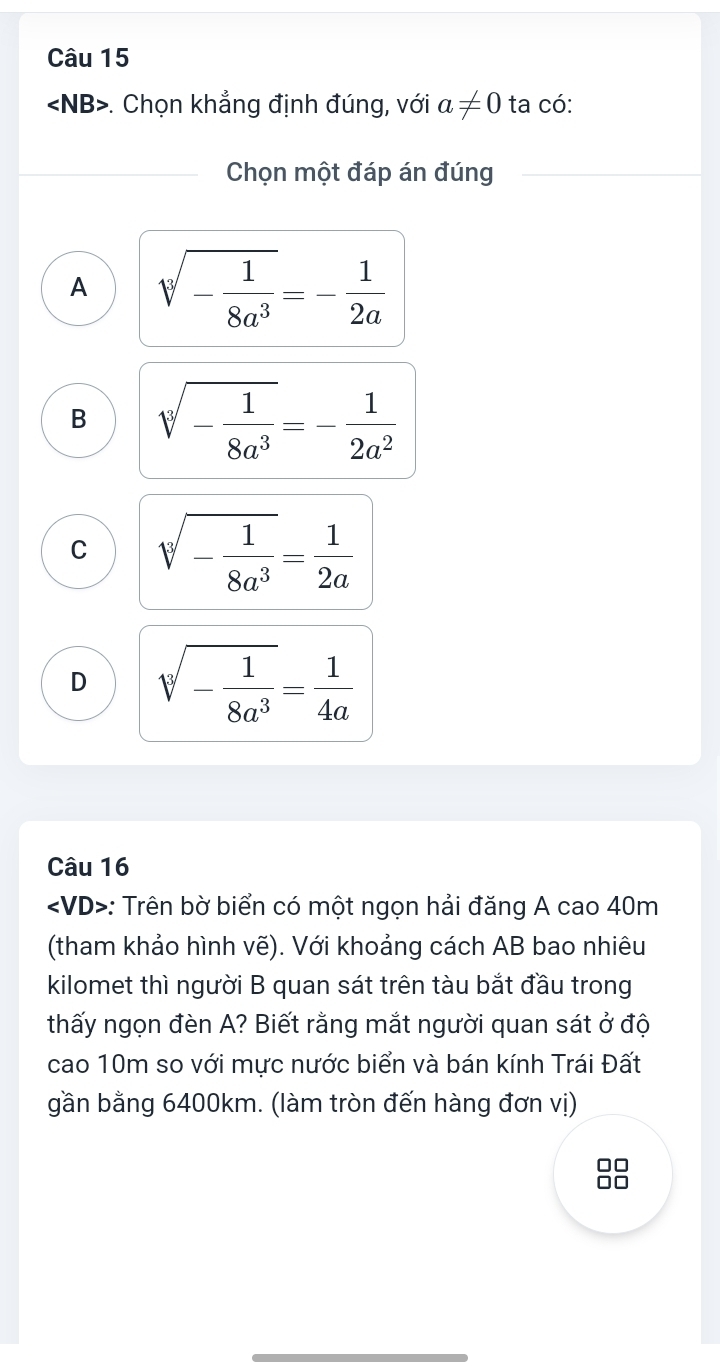 . Chọn khẳng định đúng, với a!= 0 ta có:
Chọn một đáp án đúng
A sqrt[3](-frac 1)8a^3=- 1/2a 
B sqrt[3](-frac 1)8a^3=- 1/2a^2 
C sqrt[3](-frac 1)8a^3= 1/2a 
D sqrt[3](-frac 1)8a^3= 1/4a 
Câu 16
: Trên bờ biển có một ngọn hải đăng A cao 40m
(tham khảo hình vẽ). Với khoảng cách AB bao nhiêu
kilomet thì người B quan sát trên tàu bắt đầu trong
thấy ngọn đèn A? Biết rằng mắt người quan sát ở độ
cao 10m so với mực nước biển và bán kính Trái Đất
gần bằng 6400km. (làm tròn đến hàng đơn vị)
□□