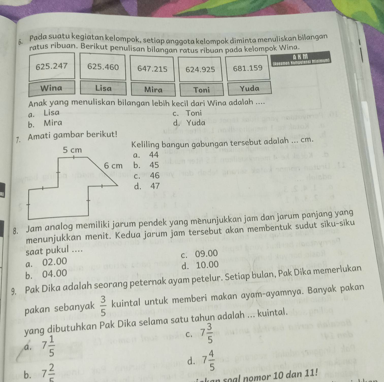 Pada suatu kegiatan kelompok, setiap anggota kelompok diminta menuliskan bilangan
ratus ribuan. Berikut penulisan bilangan ratus ribuan pada kelompok Wina.
AKM
625.247 625.460 647.215 624.925 681.159
(Asesmen Kompetensi Minimum)
Wina Lisa Mira Toni Yuda
Anak yang menuliskan bilangan lebih kecil dari Wina adalah ....
a. Lisa c. Toni
b. Mira d. Yuda
1. Amati gambar berikut!
Keliling bangun gabungan tersebut adalah ... cm.
a. 44
b. 45
c. 46
d. 47
8. Jam analog memiliki jarum pendek yang mènunjukkan jam dan jarum panjang yang
menunjukkan menit. Kedua jarum jam tersebut akan membentuk sudut siku-siku
saat pukul ....
a. 02.00 c. 09.00
b. 04.00 d. 10.00
9. Pak Dika adalah seorang peternak ayam petelur. Setiap bulan, Pak Dika memerlukan
pakan sebanyak  3/5  kuintal untuk memberi makan ayam-ayamnya. Banyak pakan
yang dibutuhkan Pak Dika selama satu tahun adalah ... kuintal.
C. 7 3/5 
a. 7 1/5 
d. 7 4/5 
b. 7 2/5 
a s a l nomor 10 dan 11!