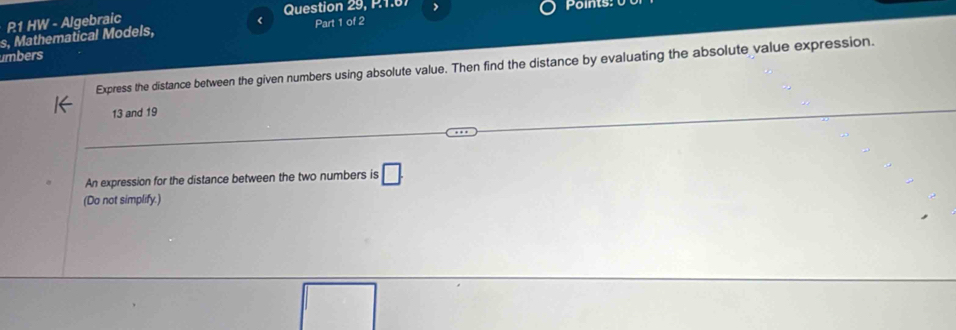 R1 HW - Algebraic Question 29, P.1.67 > 
s, Mathematical Models, < Part 1 of 2 Points: 
umbers 
Express the distance between the given numbers using absolute value. Then find the distance by evaluating the absolute value expression.
13 and 19
An expression for the distance between the two numbers is □. 
(Do not simplify.)