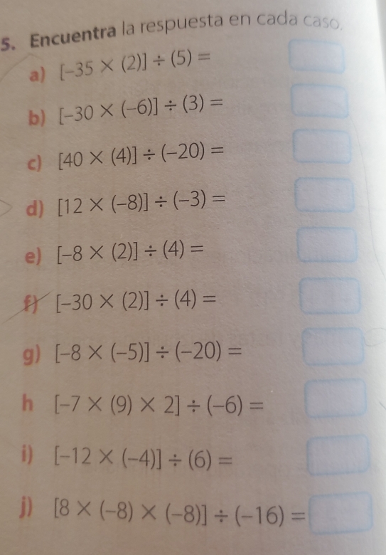 Encuentra la respuesta en cada caso.
a) [-35* (2)]/ (5)=
b) [-30* (-6)]/ (3)=
c) [40* (4)]/ (-20)=
d) [12* (-8)]/ (-3)=
e) [-8* (2)]/ (4)=
[-30* (2)]/ (4)=
g) [-8* (-5)]/ (-20)=
h [-7* (9)* 2]/ (-6)=
i) [-12* (-4)]/ (6)=
j) [8* (-8)* (-8)]/ (-16)=