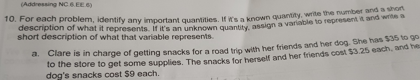 (Addressing NC.6.EE.6) 
10. For each problem, identify any important quantities. If it's a known quantity, write the number and a short 
description of what it represents. If it's an unknown quantity, assign a variable to represent it and write a 
short description of what that variable represents. 
a. Clare is in charge of getting snacks for a road trip with her friends and her dog. She has $35 to go 
to the store to get some supplies. The snacks for herself and her friends cost $3.25 each, and he 
dog's snacks cost $9 each.