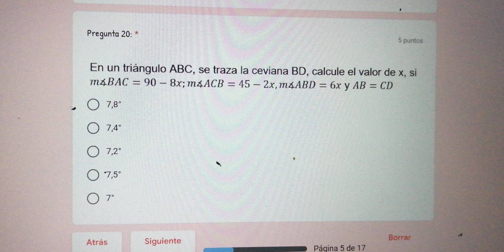 Pregunta 20: * 5 puntos
En un triángulo ABC, se traza la ceviana BD, calcule el valor de x, si
m∠ BAC=90-8x; m∠ ACB=45-2x, m∠ ABD=6x y AB=CD
7,8°
7,4°
7,2^((circ)^(·)7,5^circ)
7°
Atrás Siguiente
Borrar
Página 5 de 17