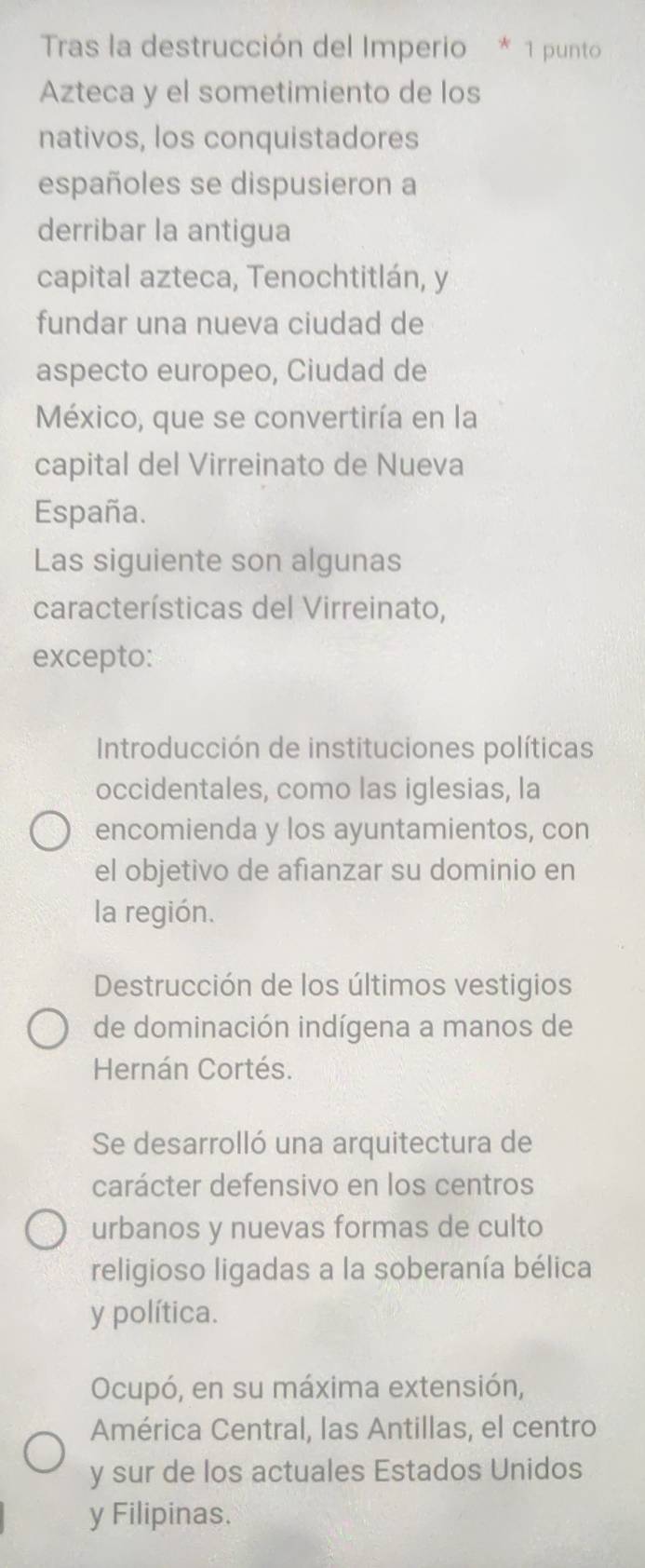 Tras la destrucción del Imperio * 1 punto
Azteca y el sometimiento de los
nativos, los conquistadores
españoles se dispusieron a
derribar la antigua
capital azteca, Tenochtitlán, y
fundar una nueva ciudad de
aspecto europeo, Ciudad de
México, que se convertiría en la
capital del Virreinato de Nueva
España.
Las siguiente son algunas
características del Virreinato,
excepto:
Introducción de instituciones políticas
occidentales, como las iglesias, la
encomienda y los ayuntamientos, con
el objetivo de afianzar su dominio en
la región.
Destrucción de los últimos vestigios
de dominación indígena a manos de
Hernán Cortés.
Se desarrolló una arquitectura de
carácter defensivo en los centros
urbanos y nuevas formas de culto
religioso ligadas a la soberanía bélica
y política.
Ocupó, en su máxima extensión,
América Central, las Antillas, el centro
y sur de los actuales Estados Unidos
y Filipinas.