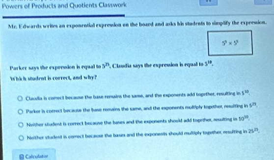 Powers of Products and Quotients Classwork
Mr. Edwards writes an exponential expression on the board and asks his students to simplify the expression.
Parker says the expression is equal to 5^(25) Claudia says the expression is equal to 5^(10).
Which student is correct, and why?
Claudia is correct because the base remains the same, and the exponents add together, resulting in 5^(10).
Parker is correct because the base remains the same, and the exponents multiply together, resulting in 5^(23).
Neither student 6 correct because the bases and the exponents should add together, resulting in 10^(10).
Neither student is correct because the bases and the exponents should multiply together, resulting in 25^(23).
Calculator