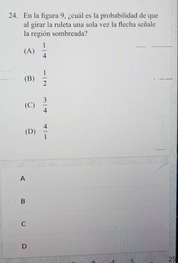 En la figura 9, ¿cuál es la probabilidad de que
al girar la ruleta una sola vez la flecha señale
la región sombreada?
(A)  1/4 
(B)  1/2 
(C)  3/4 
(D)  4/1 
A
B
C
D
5
25