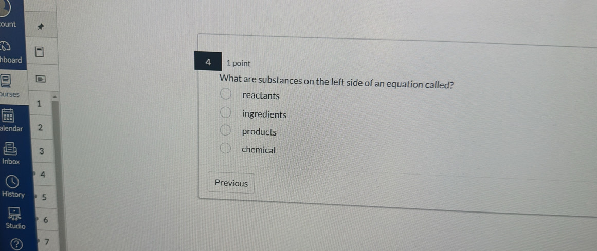 ount
hboard 1 point
4
What are substances on the left side of an equation called?
ourses
reactants
1
ingredients
alendar 2 products
3
chemical
Inbox
4
Previous
History D 5
6
Studio
7