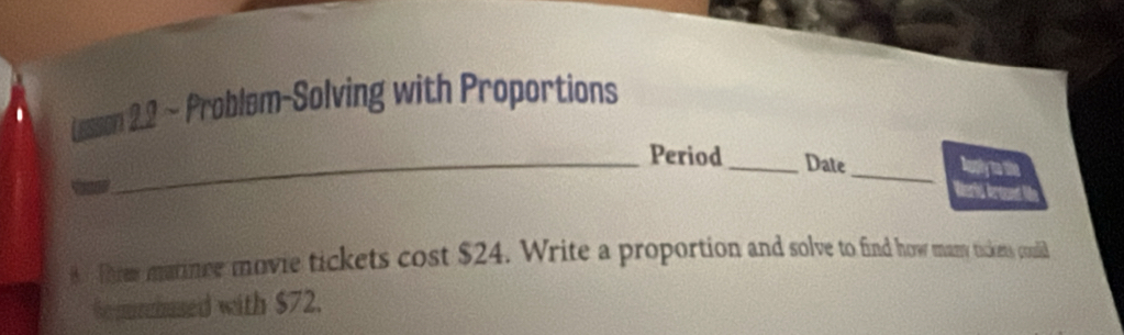 Lesson 2.2 ~ Problem-Solving with Proportions 
_ 
_Period _Date Auply to the 
Werld Aound U 
8 Threw matince movie tickets cost $24. Write a proportion and solve to find how many tickens coudlid 
So purcbased with $72.