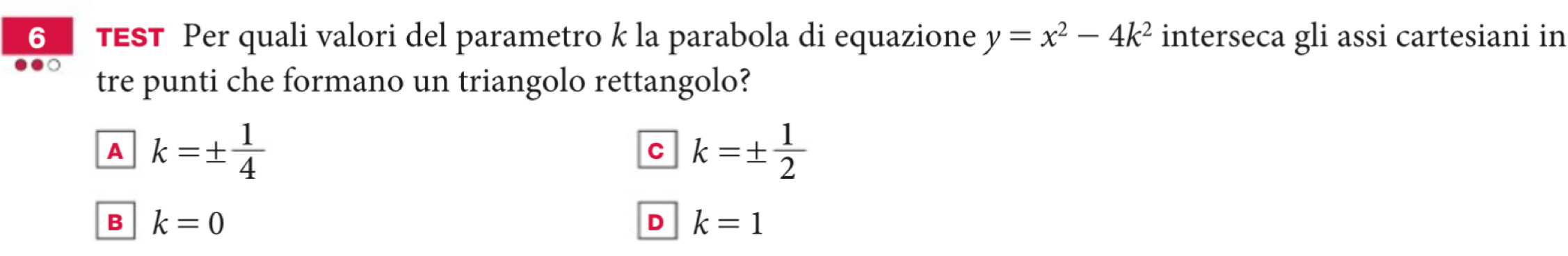 6TEST Per quali valori del parametro k la parabola di equazione y=x^2-4k^2 interseca gli assi cartesiani in
tre punti che formano un triangolo rettangolo?
A k=±  1/4 
C k=±  1/2 
B k=0
D k=1