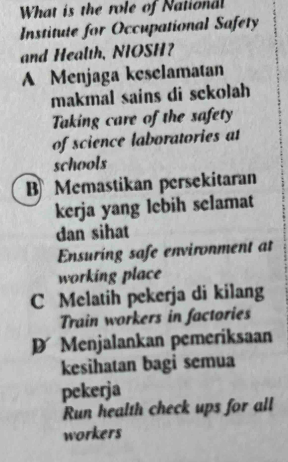 What is the role of National
Institute for Occupational Safety
and Health, NIOSH?
A Menjaga keselamatan
makmal sains di sckolah
Taking care of the safety
of science laboratories at
schools
B Memastikan persekitaran
kerja yang lebih selamat
dan sihat
Ensuring safe environment at
working place
C Melatih pekerja di kilang
Train workers in factories
D Menjalankan pemeriksaan
kesihatan bagi semua
pekerja
Run health check ups for all
workers