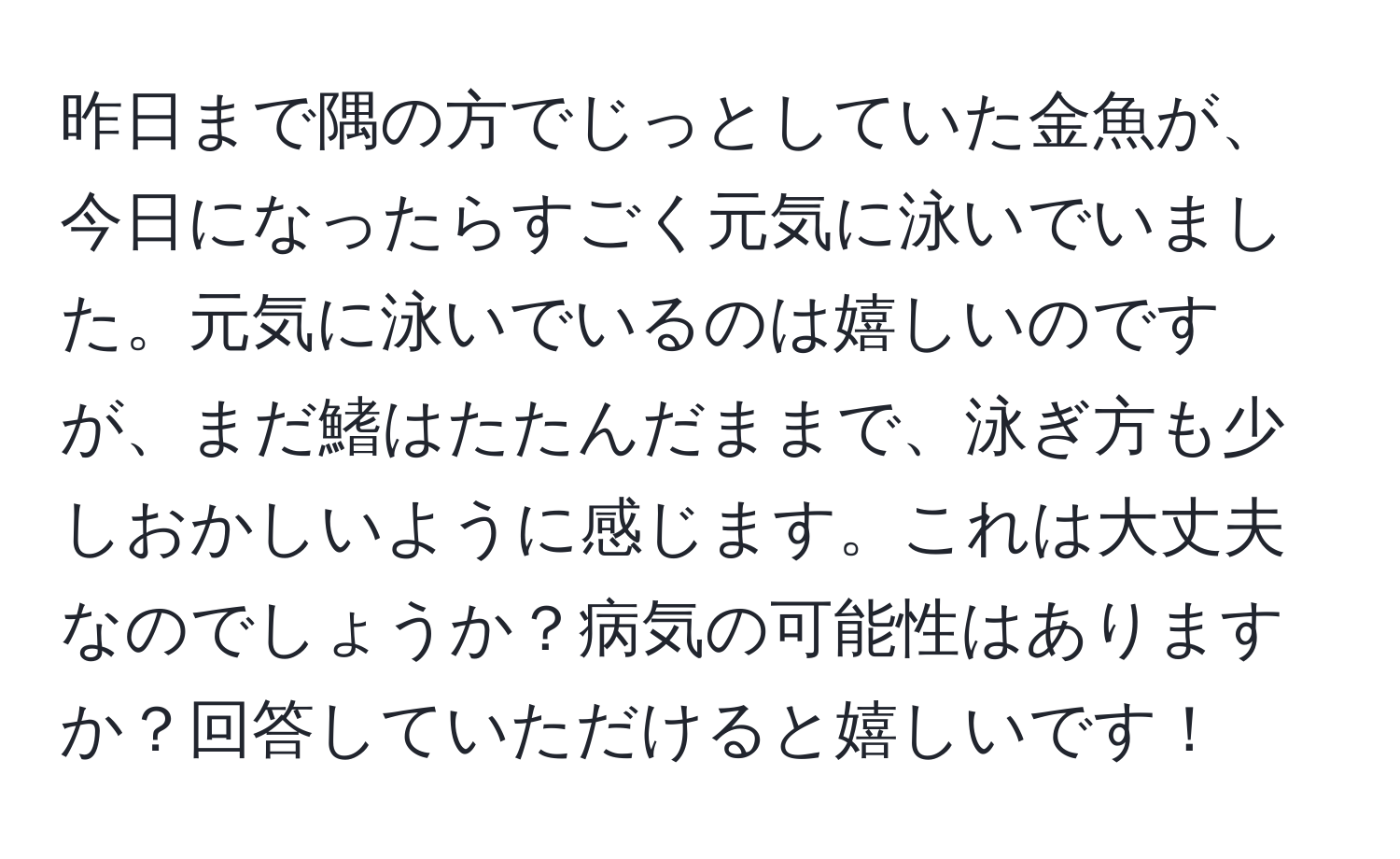 昨日まで隅の方でじっとしていた金魚が、今日になったらすごく元気に泳いでいました。元気に泳いでいるのは嬉しいのですが、まだ鰭はたたんだままで、泳ぎ方も少しおかしいように感じます。これは大丈夫なのでしょうか？病気の可能性はありますか？回答していただけると嬉しいです！