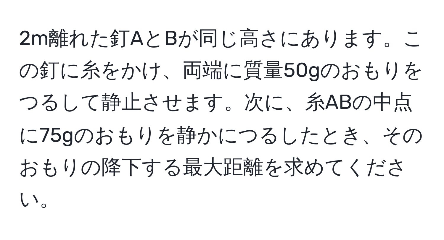 2m離れた釘AとBが同じ高さにあります。この釘に糸をかけ、両端に質量50gのおもりをつるして静止させます。次に、糸ABの中点に75gのおもりを静かにつるしたとき、そのおもりの降下する最大距離を求めてください。