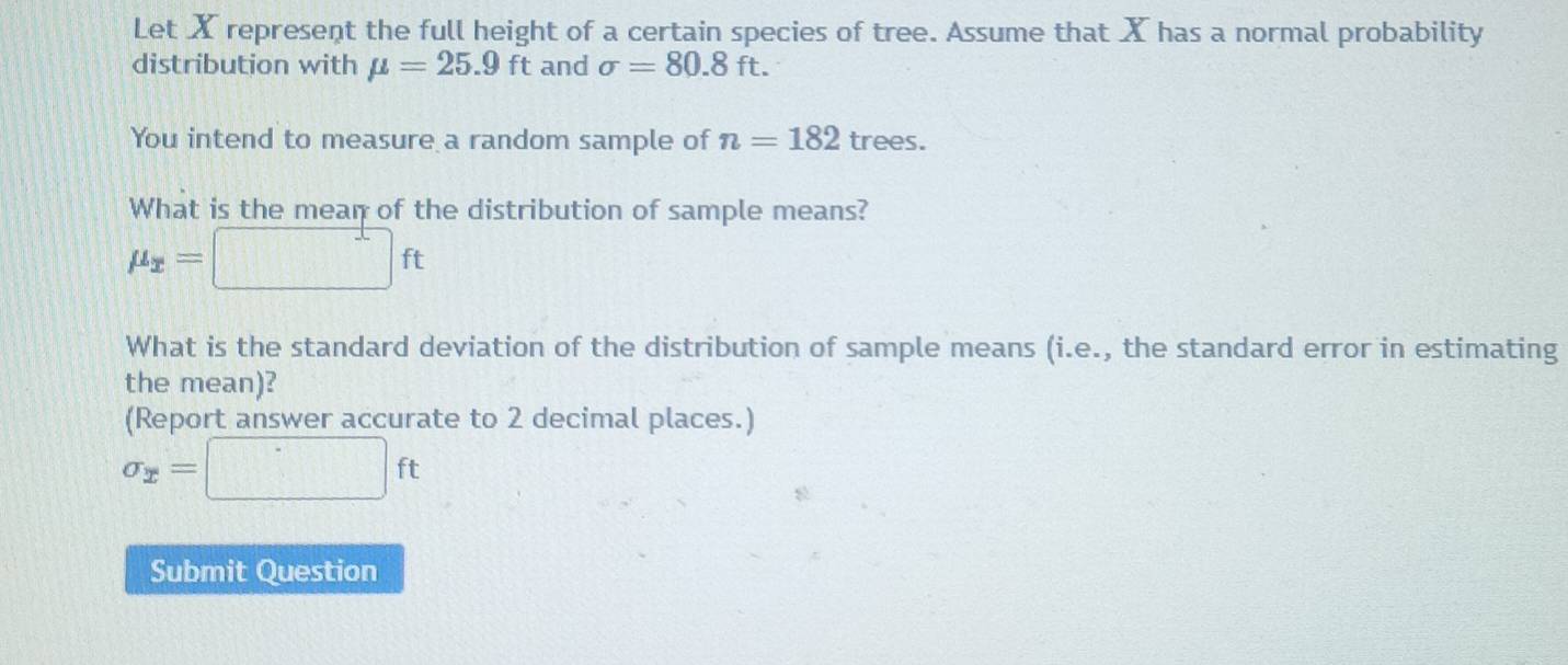 Let X represent the full height of a certain species of tree. Assume that X has a normal probability 
distribution with mu =25.9ft and sigma =80.8ft. 
You intend to measure a random sample of n=182 trees. 
What is the mean of the distribution of sample means?
mu _x=□ ft
What is the standard deviation of the distribution of sample means (i.e., the standard error in estimating 
the mean)? 
(Report answer accurate to 2 decimal places.)
sigma _x=□ ft
Submit Question