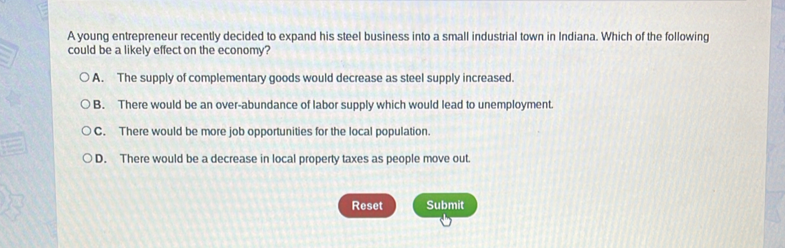 A young entrepreneur recently decided to expand his steel business into a small industrial town in Indiana. Which of the following
could be a likely effect on the economy?
A. The supply of complementary goods would decrease as steel supply increased.
B. There would be an over-abundance of labor supply which would lead to unemployment.
C. There would be more job opportunities for the local population.
D. There would be a decrease in local property taxes as people move out.
Reset Submit