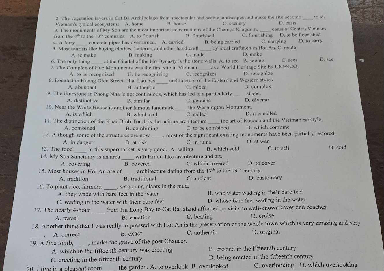 The vegetation layers in Cat Ba Archipelago from spectacular and scenic landscapes and make the site become to all
Vietnam's typical ecosystems. A. home B. house C. scenery D. basis
3. The monuments of My Son are the most important constructions of the Champa Kingdom, _coast of Central Vietnam
from the 4^(th) to the 13^(th) centuries. A. to flourish B. flourished C. flourishing D. to be flourished
4. A lorry _concrete pipes has overturned. A. carried B. being carried C. carrying D. to carry
5. Most tourists like buying clothes, lanterns, and other handicraft _by local craftmen in Hoi An. C. made
A. to make B. making C. made D. make
6. The only thing _at the Citadel of the Ho Dynasty is the stone walls. A. to see B. seeing C. sees D. see
7. The Complex of Hue Monuments was the first site in Vietnam _as a World Heritage Site by UNESCO.
A. to be recognized B. be recognizing C. recognizes D. recognize
_
8. Located in Hoang Dieu Street, Hau Lau has architecture of the Eastern and Western styles
A. abundant B. authentic C. mixed D. complex
9. The limestone in Phong Nha is not continuous, which has led to a particularly _shape.
A. distinctive B. similar C. genuine D. diverse
_
10. Near the White House is another famous landmark the Washington Monument.
A. is which B. which call C. called D. it is called
11. The distinction of the Khai Dinh Tomb is the unique architecture _the art of Rococo and the Vietnamese style.
A. combined B. combining C. to be combined D. which combine
12. Although some of the structures are now _, most of the significant existing monuments have been partially restored.
A. in danger B. at risk C. in ruins D. at war
13. The food_ in this supermarket is very good. A. selling B. which sold C. to sell D. sold
14. My Son Sanctuary is an area _with Hindu-like architecture and art.
A. covering B. covered C. which covered D. to cover
_
15. Most houses in Hoi An are of architecture dating from the 17^(th) to the 19^(th) century.
A. tradition B. traditional C. ancient D. customary
16. To plant rice, farmers,_ , set young plants in the mud.
A. they wade with bare feet in the water B. who water wading in their bare feet
C. wading in the water with their bare feet D. whose bare feet wading in the water
17. The nearly 4-hour _from Ha Long Bay to Cat Ba Island afforded us visits to well-known caves and beaches.
A. travel B. vacation C. boating D. cruise
18. Another thing that I was really impressed with Hoi An is the preservation of the whole town which is very amazing and very
_
A. correct B. exact C. authentic D. original
19. A fine tomb, _, marks the grave of the poet Chaucer.
A. which in the fifteenth century was erecting B. erected in the fifteenth century
C. erecting in the fifteenth century D. being erected in the fifteenth century
20. I live in a pleasant room the garden. A. to overlook B. overlooked C. overlooking D. which overlooking