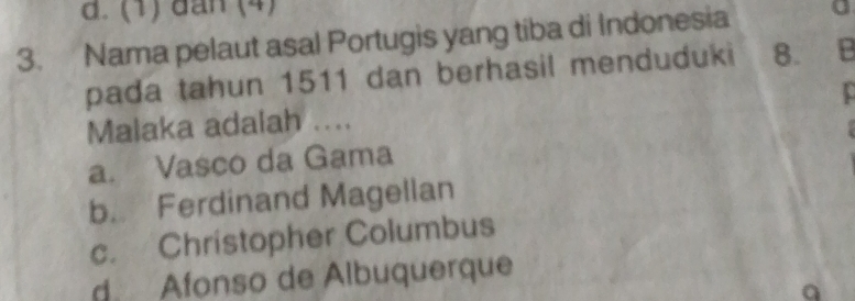 d. (1) đan (4)
3. Nama pelaut asal Portugis yang tiba di Indonesia
pada tahun 1511 dan berhasil menduduki 8. B
Malaka adalah ....
a. Vasco da Gama
b. Ferdinand Magellan
c. Christopher Columbus
d. Afonso de Albuquerque
a