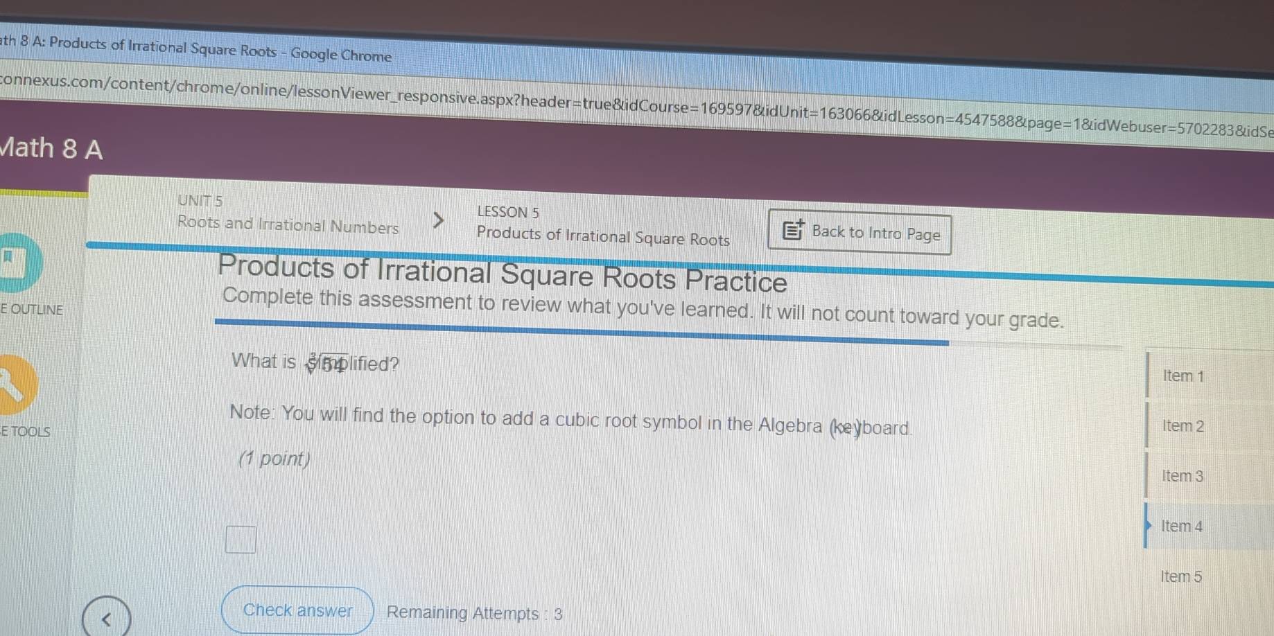 ath 8 A: Products of Irrational Square Roots - Google Chrome 
connexus.com/content/chrome/online/lessonViewer_responsive.aspx?header=true&idCourse =16959 7&idUnit =16306 6&idLesson=4547588&page=1&idWebuser =570228381i dSe 
Math 8 A 
UNIT 5 LESSON 5 Back to Intro Page 
Roots and Irrational Numbers Products of Irrational Square Roots 
Products of Irrational Square Roots Practice 
E OUTLINE 
Complete this assessment to review what you've learned. It will not count toward your grade. 
What is simplified? 
Note: You will find the option to add a cubic root symbol in the Algebra (keỳboard. 
E TOOLS 
(1 point) 
Item 5 
Check answer Remaining Attempts : 3